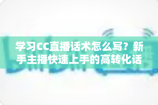 学习CC直播话术怎么写？新手主播快速上手的高转化话术实战指南