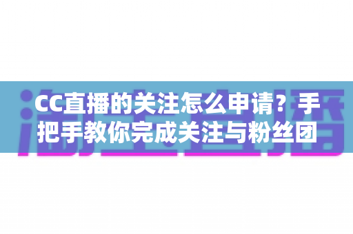 CC直播的关注怎么申请？手把手教你完成关注与粉丝团申请的全流程新手指南