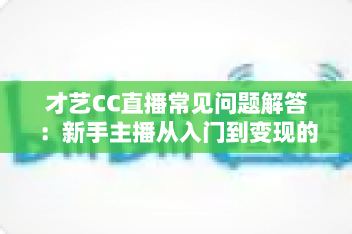 才艺CC直播常见问题解答：新手主播从入门到变现的一站式实用指南