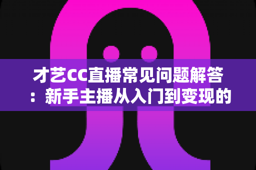 才艺CC直播常见问题解答：新手主播从入门到变现的一站式实用指南