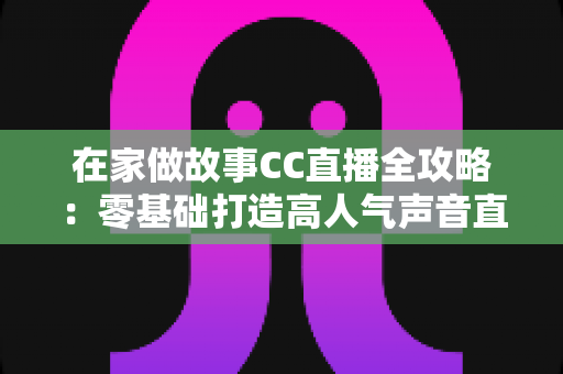 在家做故事CC直播全攻略：零基础打造高人气声音直播间，开启副业新篇章