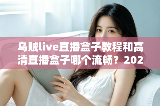 乌贼live直播盒子教程和高清直播盒子哪个流畅？2025最新安装设置与流畅度全面对比指南
