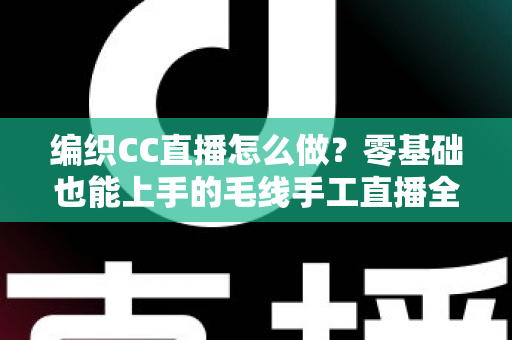 编织CC直播怎么做?零基础也能上手的毛线手工直播全流程指南 编织CC直播怎么做?零基础也能上手的毛线手工直播全流程指南