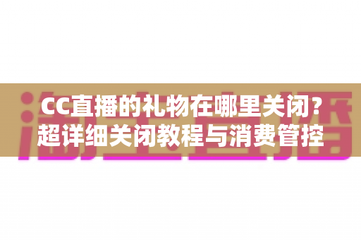 CC直播的礼物在哪里关闭？超详细关闭教程与消费管控全攻略