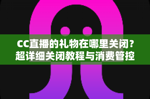 CC直播的礼物在哪里关闭？超详细关闭教程与消费管控全攻略