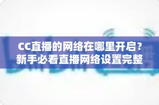 CC直播的网络在哪里开启?新手必看直播网络设置完整指南 CC直播的网络在哪里开启?新手必看直播网络设置完整指南