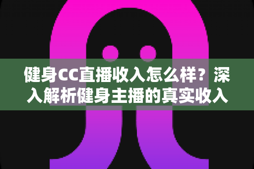 健身CC直播收入怎么样?深入解析健身主播的真实收入水平与变现渠道 健身CC直播收入怎么样?深入解析健身主播的真实收入水平与变现渠道