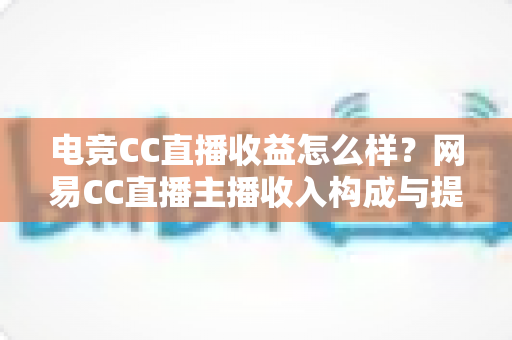 电竞CC直播收益怎么样？网易CC直播主播收入构成与提升收益全攻略
