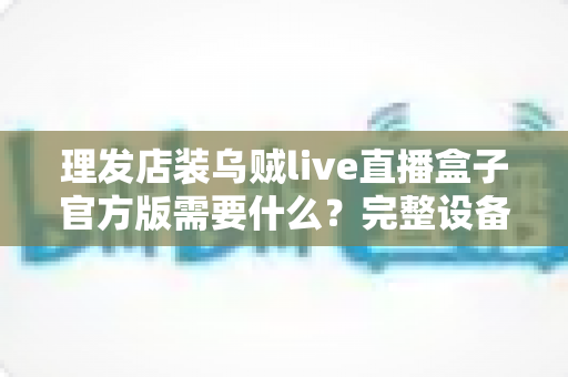 理发店装乌贼live直播盒子官方版需要什么?完整设备清单、安装条件与运营指南一站式解读 理发店装乌贼live直播盒子官方版需要什么?完整设备清单、安装条件与运营指南一站式解读