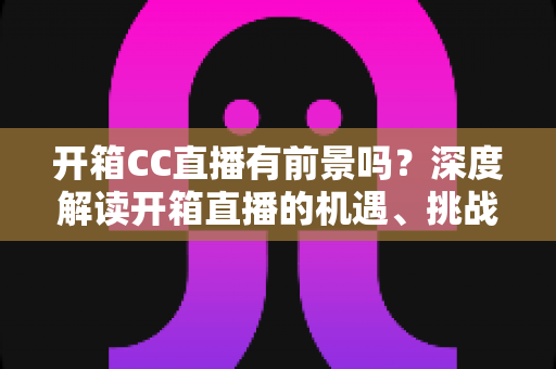 开箱CC直播有前景吗?深度解读开箱直播的机遇、挑战与变现之道 开箱CC直播有前景吗?深度解读开箱直播的机遇、挑战与变现之道