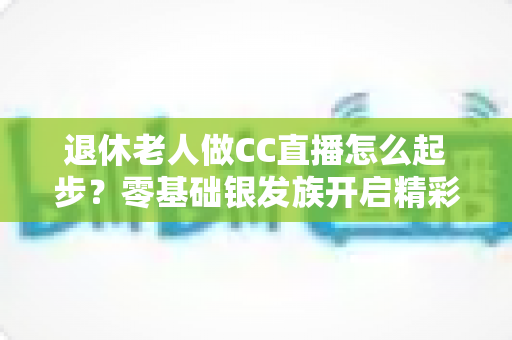 退休老人做CC直播怎么起步?零基础银发族开启精彩直播生涯的实用指南 退休老人做CC直播怎么起步?零基础银发族开启精彩直播生涯的实用指南