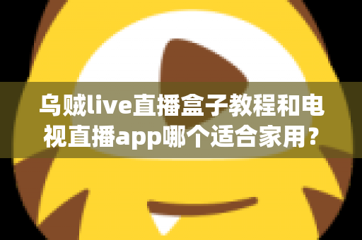 乌贼live直播盒子教程和电视直播app哪个适合家用?家庭观影方案全面对比指南 乌贼live直播盒子教程和电视直播app哪个适合家用?家庭观影方案全面对比指南