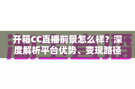 开箱CC直播前景怎么样？深度解析平台优势、变现路径与未来发展潜力
