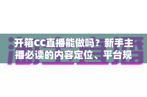 开箱CC直播能做吗？新手主播必读的内容定位、平台规则与变现运营全指南