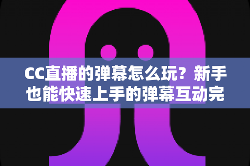 CC直播的弹幕怎么玩？新手也能快速上手的弹幕互动完全指南