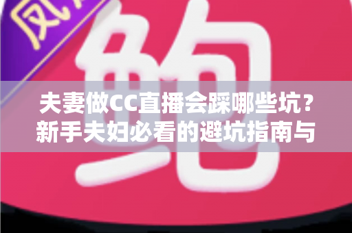 夫妻做CC直播会踩哪些坑?新手夫妇必看的避坑指南与实战经验全解析 夫妻做CC直播会踩哪些坑?新手夫妇必看的避坑指南与实战经验全解析