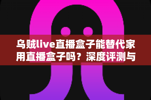 乌贼live直播盒子能替代家用直播盒子吗？深度评测与选购指南，一文看懂两者差异