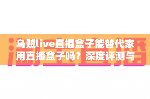乌贼live直播盒子能替代家用直播盒子吗？深度评测与选购指南，一文看懂两者差异
