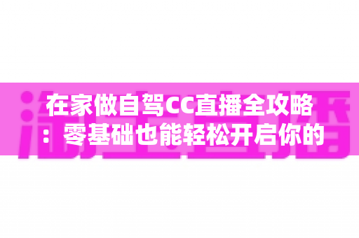 在家做自驾CC直播全攻略：零基础也能轻松开启你的云端自驾之旅