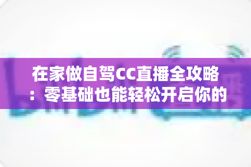 在家做自驾CC直播全攻略：零基础也能轻松开启你的云端自驾之旅