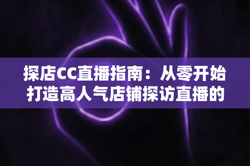 探店CC直播指南：从零开始打造高人气店铺探访直播的完整攻略