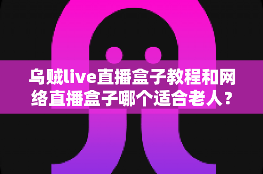 乌贼live直播盒子教程和网络直播盒子哪个适合老人？新手与银发族都能看懂的完整指南