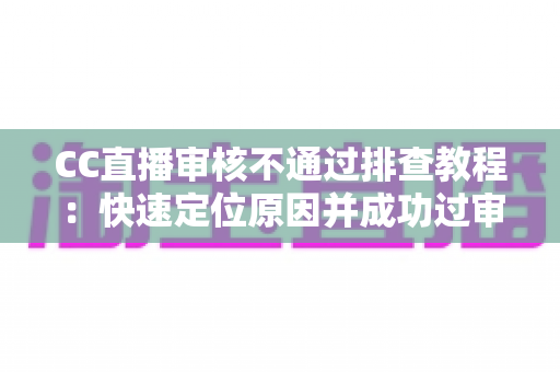 CC直播审核不通过排查教程：快速定位原因并成功过审的完整指南