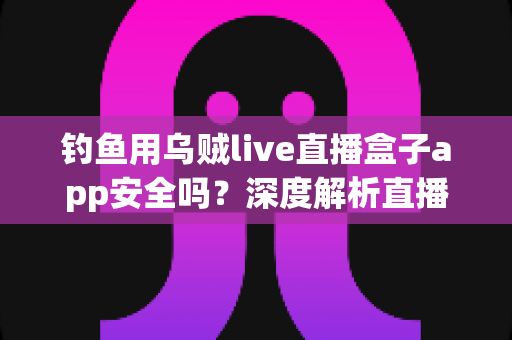 钓鱼用乌贼live直播盒子app安全吗？深度解析直播盒子应用的安全风险与防护指南
