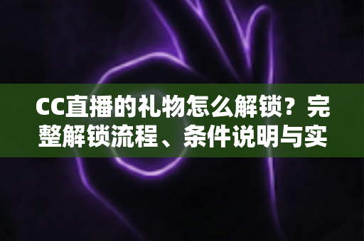CC直播的礼物怎么解锁?完整解锁流程、条件说明与实用技巧全解析 CC直播的礼物怎么解锁?完整解锁流程、条件说明与实用技巧全解析