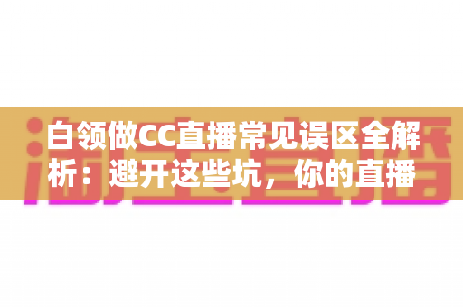 白领做CC直播常见误区全解析：避开这些坑，你的直播之路才能越走越顺