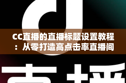 CC直播的直播标题设置教程：从零打造高点击率直播间的完整实操指南