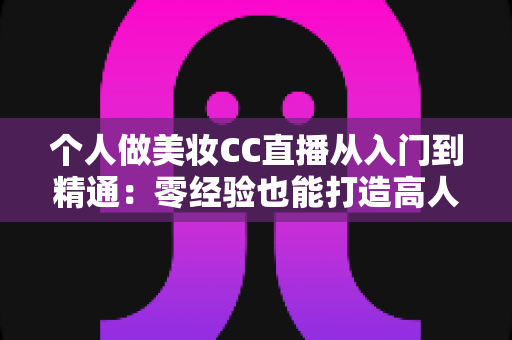 个人做美妆CC直播从入门到精通:零经验也能打造高人气美妆直播间的实战指南 个人做美妆CC直播从入门到精通:零经验也能打造高人气美妆直播间的实战指南