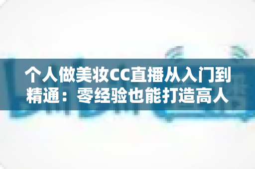 个人做美妆CC直播从入门到精通：零经验也能打造高人气美妆直播间的实战指南