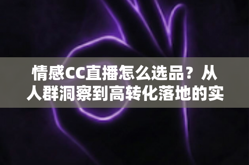 情感CC直播怎么选品？从人群洞察到高转化落地的实战选品全攻略