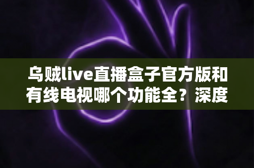 乌贼live直播盒子官方版和有线电视哪个功能全?深度功能对比与选购指南一次讲清 乌贼live直播盒子官方版和有线电视哪个功能全?深度功能对比与选购指南一次讲清