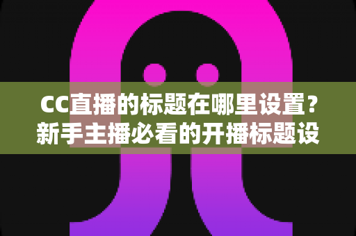 CC直播的标题在哪里设置？新手主播必看的开播标题设置全攻略