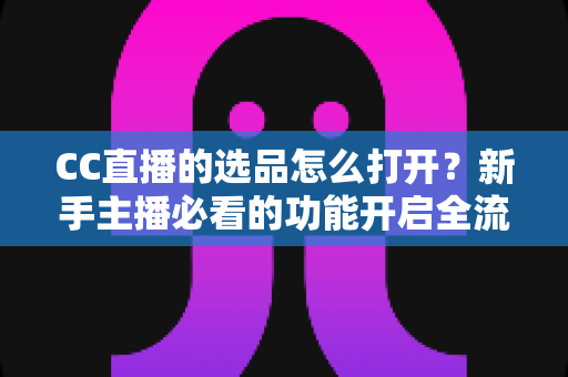 CC直播的选品怎么打开？新手主播必看的功能开启全流程与实战选品攻略