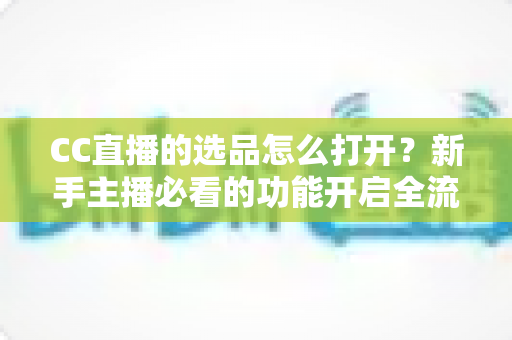 CC直播的选品怎么打开？新手主播必看的功能开启全流程与实战选品攻略