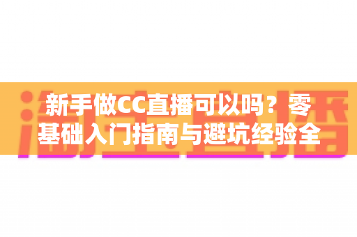 新手做CC直播可以吗？零基础入门指南与避坑经验全解析