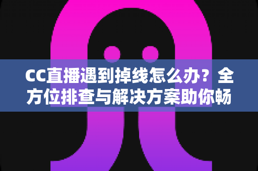 CC直播遇到掉线怎么办？全方位排查与解决方案助你畅享不间断直播体验