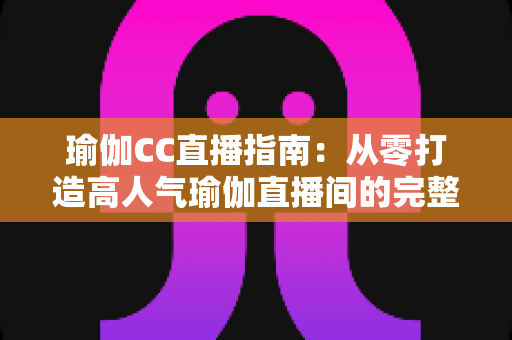瑜伽CC直播指南：从零打造高人气瑜伽直播间的完整实战攻略