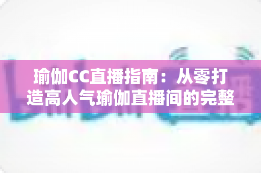 瑜伽CC直播指南：从零打造高人气瑜伽直播间的完整实战攻略