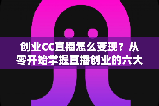 创业CC直播怎么变现？从零开始掌握直播创业的六大盈利路径与实操指南