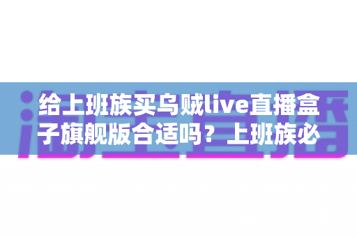 给上班族买乌贼live直播盒子旗舰版合适吗？上班族必读的深度选购指南