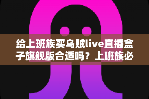 给上班族买乌贼live直播盒子旗舰版合适吗？上班族必读的深度选购指南