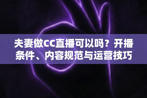 夫妻做CC直播可以吗？开播条件、内容规范与运营技巧全解析