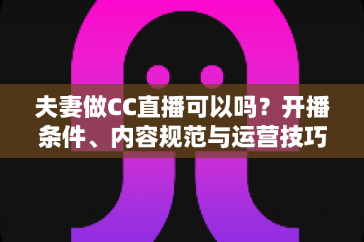 夫妻做CC直播可以吗？开播条件、内容规范与运营技巧全解析