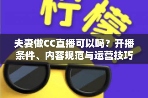 夫妻做CC直播可以吗？开播条件、内容规范与运营技巧全解析