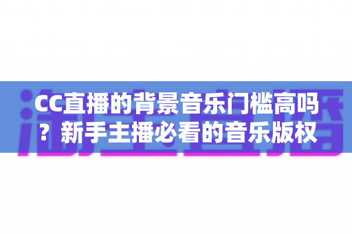 CC直播的背景音乐门槛高吗?新手主播必看的音乐版权与使用全攻略 CC直播的背景音乐门槛高吗?新手主播必看的音乐版权与使用全攻略