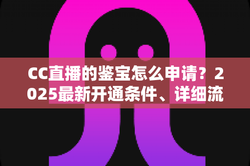 CC直播的鉴宝怎么申请？2025最新开通条件、详细流程与合规避坑全解析